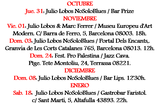 OCTUBRE
Jue. 31: Julio Lobos NoSoloBlues / Bar Prize
NOVIEMBRE
Vie. 01: Julio Lobos & Marc Ferrer / Museu Europeu d'Art Modern. C/ Barra de Ferro, 5, Barcelona 08003. 18h.
Dom. 03: Julio Lobos NoSoloBlues / Portal Dels Encants,. Granvía de Les Corts Catalanes 765, Barcelona 08013. 12h.
Dom. 24: Fest. Pro Palestina / Jazz Cava. Ptge. Tete Montoliu, 24, Terrassa 08221.
DICIEMBRE
Dom. 08: Julio Lobos NoSoloBlues / Bar Lips. 12'30h. ENERO
Sab. 18: Julio Lobos NoSoloBlues / Gastrobar Faristol. c/ Sant Martí, 5, Altafulla 43893. 22h.